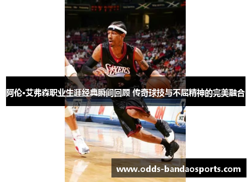 阿伦·艾弗森职业生涯经典瞬间回顾 传奇球技与不屈精神的完美融合
