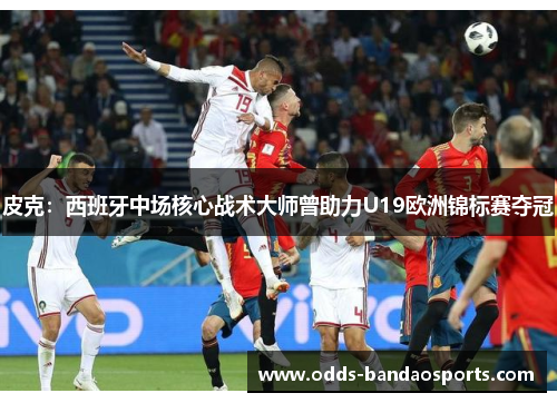 皮克：西班牙中场核心战术大师曾助力U19欧洲锦标赛夺冠
