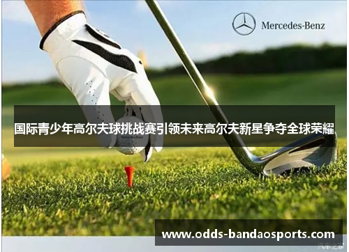 国际青少年高尔夫球挑战赛引领未来高尔夫新星争夺全球荣耀