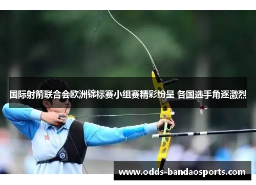 国际射箭联合会欧洲锦标赛小组赛精彩纷呈 各国选手角逐激烈