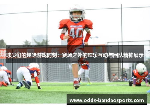 球员们的趣味游戏时刻：赛场之外的欢乐互动与团队精神展示
