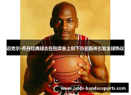 迈克尔·乔丹经典球衣在拍卖会上创下历史新高引发全球热议
