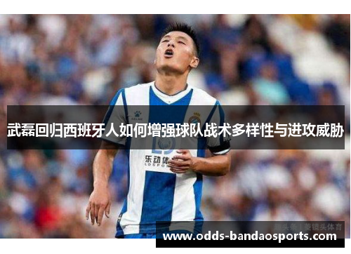 武磊回归西班牙人如何增强球队战术多样性与进攻威胁