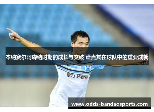 本纳赛尔阿森纳时期的成长与突破 盘点其在球队中的重要成就
