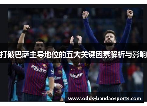 打破巴萨主导地位的五大关键因素解析与影响