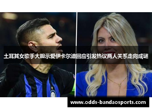土耳其女歌手大胆示爱伊卡尔迪回应引发热议两人关系走向成谜