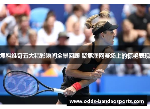 焦科维奇五大精彩瞬间全景回顾 聚焦澳网赛场上的惊艳表现