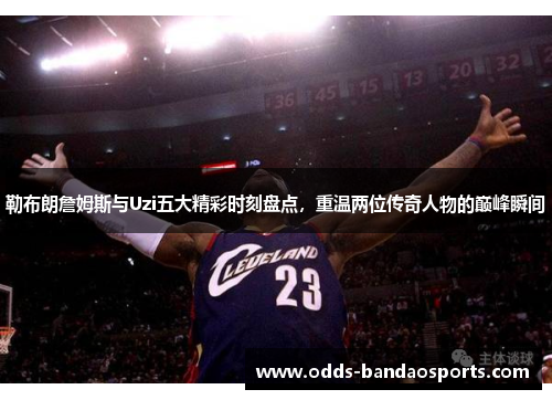 勒布朗詹姆斯与Uzi五大精彩时刻盘点，重温两位传奇人物的巅峰瞬间