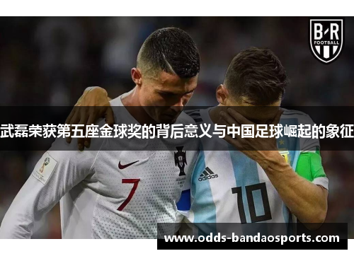 武磊荣获第五座金球奖的背后意义与中国足球崛起的象征