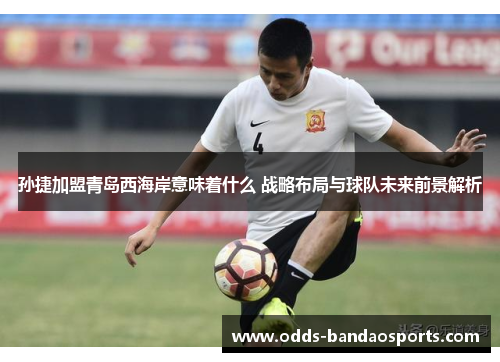 孙捷加盟青岛西海岸意味着什么 战略布局与球队未来前景解析