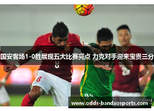 国安客场1-0胜展现五大比赛亮点 力克对手迎来宝贵三分