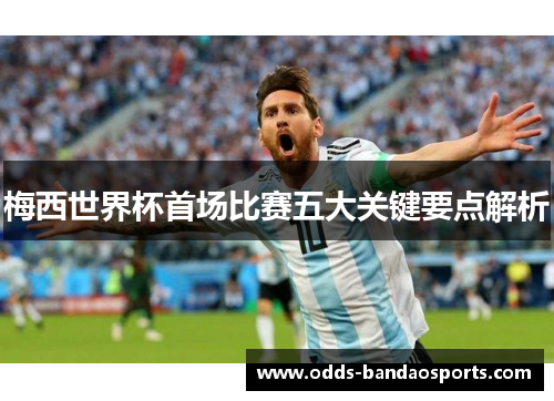 梅西世界杯首场比赛五大关键要点解析