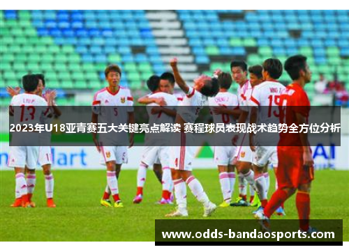 2023年U18亚青赛五大关键亮点解读 赛程球员表现战术趋势全方位分析