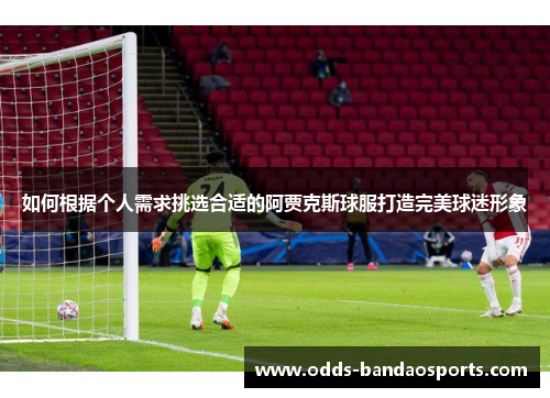 如何根据个人需求挑选合适的阿贾克斯球服打造完美球迷形象