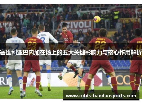 塞维利亚巴内加在场上的五大关键影响力与核心作用解析